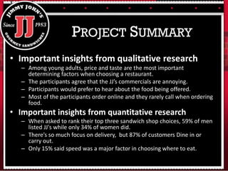 • Important insights from qualitative research
– Among young adults, price and taste are the most important
determining factors when choosing a restaurant.
– The participants agree that the JJ’s commercials are annoying.
– Participants would prefer to hear about the food being offered.
– Most of the participants order online and they rarely call when ordering
food.
• Important insights from quantitative research
– When asked to rank their top three sandwich shop choices, 59% of men
listed JJ's while only 34% of women did.
– There’s so much focus on delivery, but 87% of customers Dine in or
carry out.
– Only 15% said speed was a major factor in choosing where to eat.
PROJECT SUMMARY
 