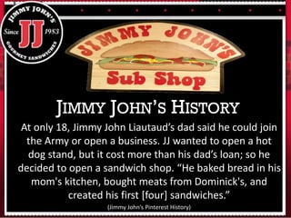 At only 18, Jimmy John Liautaud’s dad said he could join
the Army or open a business. JJ wanted to open a hot
dog stand, but it cost more than his dad’s loan; so he
decided to open a sandwich shop. “He baked bread in his
mom's kitchen, bought meats from Dominick's, and
created his first [four] sandwiches.”
(Jimmy John’s Pinterest History)
JIMMY JOHN’S HISTORY
 