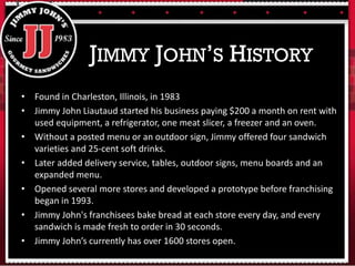 • Found in Charleston, Illinois, in 1983
• Jimmy John Liautaud started his business paying $200 a month on rent with
used equipment, a refrigerator, one meat slicer, a freezer and an oven.
• Without a posted menu or an outdoor sign, Jimmy offered four sandwich
varieties and 25-cent soft drinks.
• Later added delivery service, tables, outdoor signs, menu boards and an
expanded menu.
• Opened several more stores and developed a prototype before franchising
began in 1993.
• Jimmy John's franchisees bake bread at each store every day, and every
sandwich is made fresh to order in 30 seconds.
• Jimmy John’s currently has over 1600 stores open.
JIMMY JOHN’S HISTORY
 