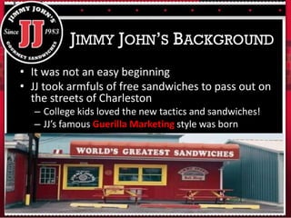 • It was not an easy beginning
• JJ took armfuls of free sandwiches to pass out on
the streets of Charleston
– College kids loved the new tactics and sandwiches!
– JJ’s famous Guerilla Marketing style was born
JIMMY JOHN’S BACKGROUND
 