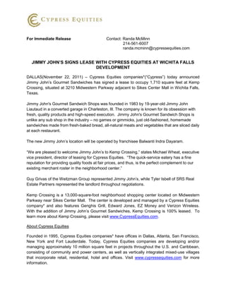 For Immediate Release                       Contact: Randa McMinn
                                                     214-561-6007
                                                     randa.mcminn@cypressequities.com


  JIMMY JOHN’S SIGNS LEASE WITH CYPRESS EQUITIES AT WICHITA FALLS
                           DEVELOPMENT

DALLAS(November 22, 2011) – Cypress Equities companies*(“Cypress”) today announced
Jimmy John’s Gourmet Sandwiches has signed a lease to occupy 1,710 square feet at Kemp
Crossing, situated at 3210 Midwestern Parkway adjacent to Sikes Center Mall in Wichita Falls,
Texas.

Jimmy John's Gourmet Sandwich Shops was founded in 1983 by 19-year-old Jimmy John
Liautaud in a converted garage in Charleston, Ill. The company is known for its obsession with
fresh, quality products and high-speed execution. Jimmy John's Gourmet Sandwich Shops is
unlike any sub shop in the industry – no games or gimmicks, just old-fashioned, homemade
sandwiches made from fresh-baked bread, all-natural meats and vegetables that are sliced daily
at each restaurant.

The new Jimmy John’s location will be operated by franchisee Balwanti Indra Dayaram.

“We are pleased to welcome Jimmy John’s to Kemp Crossing,” states Michael Wheat, executive
vice president, director of leasing for Cypress Equities. “The quick-service eatery has a fine
reputation for providing quality foods at fair prices, and thus, is the perfect complement to our
existing merchant roster in the neighborhood center.”

Guy Grivas of the Weitzman Group represented Jimmy John’s, while Tyler Isbell of SRS Real
Estate Partners represented the landlord throughout negotiations.

Kemp Crossing is a 13,000-square-foot neighborhood shopping center located on Midwestern
Parkway near Sikes Center Mall. The center is developed and managed by a Cypress Equities
company* and also features Genghis Grill, Edward Jones, EZ Money and Verizon Wireless.
With the addition of Jimmy John’s Gourmet Sandwiches, Kemp Crossing is 100% leased. To
learn more about Kemp Crossing, please visit www.CypressEquities.com.

About Cypress Equities

Founded in 1995, Cypress Equities companies* have offices in Dallas, Atlanta, San Francisco,
New York and Fort Lauderdale. Today, Cypress Equities companies are developing and/or
managing approximately 10 million square feet in projects throughout the U.S. and Caribbean,
consisting of community and power centers, as well as vertically integrated mixed-use villages
that incorporate retail, residential, hotel and offices. Visit www.cypressequities.com for more
information.
 