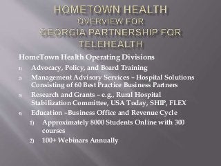HomeTown Health Operating Divisions
1) Advocacy, Policy, and Board Training
2) Management Advisory Services – Hospital Solutions
Consisting of 60 Best Practice Business Partners
3) Research and Grants – e.g., Rural Hospital
Stabilization Committee, USA Today, SHIP, FLEX
4) Education –Business Office and Revenue Cycle
1) Approximately 8000 Students Online with 300
courses
2) 100+ Webinars Annually
 
