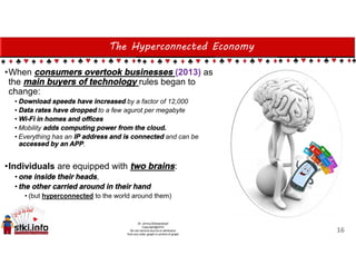The Hyperconnected Economy
•When consumers overtook businesses (2013) as
the main buyers of technology rules began to
change:
• Download speeds have increased by a factor of 12,000
• Data rates have dropped to a few agurot per megabyte
• Wi-Fi in homes and offices
• Mobility adds computing power from the cloud.
• Everything has an IP address and is connected and can be
accessed by an APP.
•Individuals are equipped with two brains:
•one inside their heads,
•the other carried around in their hand
• (but hyperconnected to the world around them)
16
 