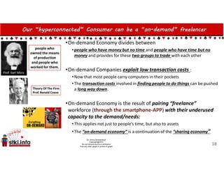 Our “hyperconnected” Consumer can be a “on-demand” freelancer
•On-demand Economy divides between
•people who have money but no time and people who have time but no
money and provides for these two groups to trade with each other
•On-demand Companies exploit low transaction costs :
•Now that most people carry computers in their pockets
•The transaction costs involved in finding people to do things can be pushed
a long way down.
•On-demand Economy is the result of pairing “freelance”
workforce (through the smartphone-APP) with their underused
capacity to the demand/needs:
•This applies not just to people’s time, but also to assets
•The “on-demand economy” is a continuation of the “sharing economy”
18
 