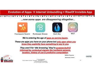 ...now some apps are disappearing altogether...
WUTFoursquare Swarm Runkeeper Breeze Dark Sky
We’re entering the age of apps as service layers.
These are apps you have on your phone but only open when you
know they explicitly have something to say to you.
They aren’t for ‘idle browsing,’ they’re purpose-built &
informed by contextual signals like hardware sensors,
location, history of use & predictive computation.
41Source: Matthew Panzarino, Techcrunch.
Evolution of Apps  Internet Unbundling = RiseOf Invisible App
 