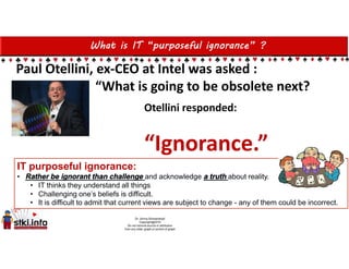Paul Otellini, ex-CEO at Intel was asked :
“What is going to be obsolete next?
Otellini responded:
“Ignorance.”
IT purposeful ignorance:
• Rather be ignorant than challenge and acknowledge a truth about reality.
• IT thinks they understand all things
• Challenging one's beliefs is difficult.
• It is difficult to admit that current views are subject to change - any of them could be incorrect.
What is IT “purposeful ignorance” ?
 