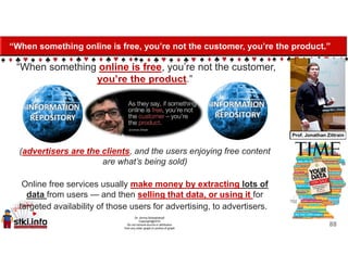 “When something online is free, you’re not the customer, you’re the product.”
“When something online is free, you’re not the customer,
you’re the product.”
(advertisers are the clients, and the users enjoying free content
are what’s being sold)
Online free services usually make money by extracting lots of
data from users — and then selling that data, or using it for
targeted availability of those users for advertising, to advertisers.
88
 