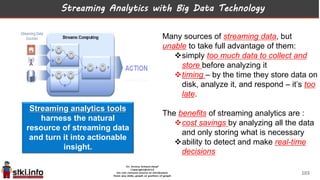 Streaming Analytics with Big Data Technology
Many sources of streaming data, but
unable to take full advantage of them:
simply too much data to collect and
store before analyzing it
timing – by the time they store data on
disk, analyze it, and respond – it’s too
late.
The benefits of streaming analytics are :
cost savings by analyzing all the data
and only storing what is necessary
ability to detect and make real-time
decisions
Streaming analytics tools
harness the natural
resource of streaming data
and turn it into actionable
insight.
103
 