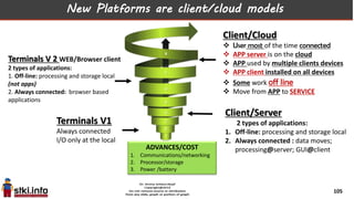 Client/Cloud
 User most of the time connected
 APP server is on the cloud
 APP used by multiple clients devices
 APP client installed on all devices
 Some work off line
 Move from APP to SERVICE
Terminals V 2 WEB/Browser client
2 types of applications:
1. Off-line: processing and storage local
(not apps)
2. Always connected: browser based
applications
Client/Server
2 types of applications:
1. Off-line: processing and storage local
2. Always connected : data moves;
processing@server; GUI@client
Terminals V1
Always connected
I/O only at the local
New Platforms are client/cloud models
ADVANCES/COST
1. Communications/networking
2. Processor/storage
3. Power /battery
105
 