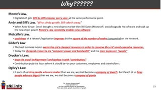 Why??????
Moore’s Law.
• Digital stuff gets 30% to 40% cheaper every year–at the same performance point.
Andy and Bill’s Law. “What Andy giveth, Bill taketh away.”
• When Andy Grove (Intel) brought a new chip to market then Bill Gates (Microsoft) would upgrade his software and soak up
the new chip’s power. Moore’s Law constantly enables new software.
Metcalfe’s Law.
• usefulness of a network/application improves by the square of the number of nodes (consumers) on the network.
Gilder’s Law:
• The best business models waste the era’s cheapest resources in order to conserve the era’s most expensive resources.
• Today the cheapest resources are “computer power and bandwidth” and the most expensive “people”
Drucker’s Law:
• drop the word “achievement” and replace it with “contribution,”
• Contribution puts the focus where it should be–on your customers, employees and shareholders.
Ogilvy’s Law.
• If each of us hires people who are smaller than we are, we shall become a company of dwarfs. But if each of us hires
people who are bigger than we are, we shall become a company of giants
19
 