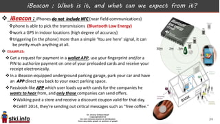 iBeacon : What is it, and what can we expect from it?
 iBeacon : iPhones do not include NFC (near field communications)
phone is able to pick the transmissions (Bluetooth Low Energy)
work a GPS in indoor locations (high degree of accuracy)
triggering (in the phone) more than a simple ‘You are here’ signal, it can
be pretty much anything at all.
 EXAMPLES:
Get a request for payment in a wallet APP, use your fingerprint and/or a
PIN to authorize payment on one of your preloaded cards and receive your
receipt electronically.
In a iBeacon-equipped underground parking garage, park your car and have
an APP direct you back to your exact parking space.
Passbook-like APP which user loads up with cards for the companies he
wants to hear from, and only those companies can send offers.
Walking past a store and receive a discount coupon valid for that day.
CeBIT 2014, they're sending out critical messages such as "free coffee."
24
 