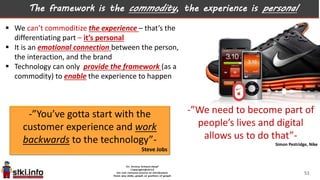 The framework is the commodity, the experience is personal
 We can’t commoditize the experience – that’s the
differentiating part – it’s personal
 It is an emotional connection between the person,
the interaction, and the brand
 Technology can only provide the framework (as a
commodity) to enable the experience to happen
-”We need to become part of
people’s lives and digital
allows us to do that”-
Simon Pestridge, Nike
-”You’ve gotta start with the
customer experience and work
backwards to the technology”-
Steve Jobs
51
 