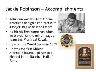 Jackie Robinson – Accomplishments
• Robinson was the first African
American to sign a contract with
a major league baseball team
• He hit his first home run when
he played for the minor league
team the Montreal Royals
• He won the World Series in 1955
• He was the first African
American baseball player to be
elected in the Baseball Hall of
Fame
 