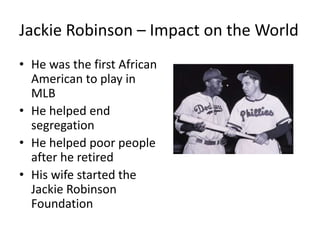 Jackie Robinson – Impact on the World
• He was the first African
American to play in
MLB
• He helped end
segregation
• He helped poor people
after he retired
• His wife started the
Jackie Robinson
Foundation
 