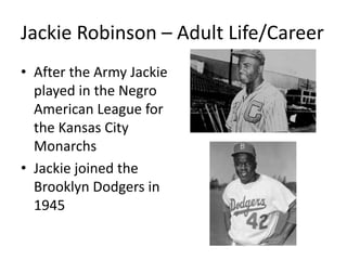 Jackie Robinson – Adult Life/Career
• After the Army Jackie
played in the Negro
American League for
the Kansas City
Monarchs
• Jackie joined the
Brooklyn Dodgers in
1945
 