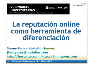 La reputación online
  como herramienta de
     diferenciación
Jimmy Pons - Hosteltur Innova
jimmypons@hosteltur.com
http://hosteltur.com http://jimmypons.com
   IV Jornadas Universitarias URJ, 27 Abril 2010
                                                   1
 