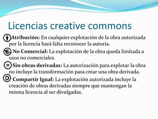 Licencias creative commons
Atribución: En cualquier explotación de la obra autorizada
por la licencia hará falta reconocer la autoría.
No Comercial: La explotación de la obra queda limitada a
usos no comerciales.
Sin obras derivadas: La autorización para explotar la obra
no incluye la transformación para crear una obra derivada.
Compartir Igual: La explotación autorizada incluye la
creación de obras derivadas siempre que mantengan la
misma licencia al ser divulgadas.
 