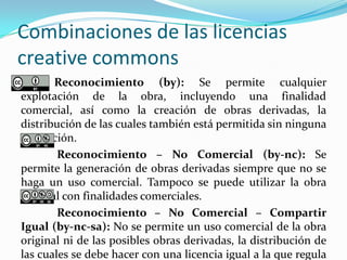 Combinaciones de las licencias
creative commons
Reconocimiento (by): Se permite cualquier
explotación de la obra, incluyendo una finalidad
comercial, así como la creación de obras derivadas, la
distribución de las cuales también está permitida sin ninguna
restricción.
Reconocimiento – No Comercial (by-nc): Se
permite la generación de obras derivadas siempre que no se
haga un uso comercial. Tampoco se puede utilizar la obra
original con finalidades comerciales.
Reconocimiento – No Comercial – Compartir
Igual (by-nc-sa): No se permite un uso comercial de la obra
original ni de las posibles obras derivadas, la distribución de
las cuales se debe hacer con una licencia igual a la que regula
 