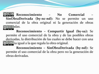 Reconocimiento – No Comercial –
SinObraDerivada (by-nc-nd): No se permite un uso
comercial de la obra original ni la generación de obras
derivadas.
Reconocimiento – Compartir Igual (by-sa): Se
permite el uso comercial de la obra y de las posibles obras
derivadas, la distribución de las cuales se debe hacer con una
licencia igual a la que regula la obra original.
Reconocimiento – SinObraDerivada (by-nd): Se
permite el uso comercial de la obra pero no la generación de
obras derivadas.
 