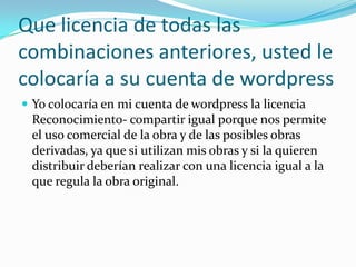 Que licencia de todas las
combinaciones anteriores, usted le
colocaría a su cuenta de wordpress
 Yo colocaría en mi cuenta de wordpress la licencia
Reconocimiento- compartir igual porque nos permite
el uso comercial de la obra y de las posibles obras
derivadas, ya que si utilizan mis obras y si la quieren
distribuir deberían realizar con una licencia igual a la
que regula la obra original.
 