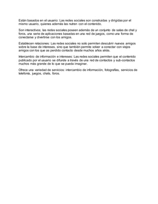 Están basados en el usuario: Las redes sociales son construidas y dirigidas por el
mismo usuario, quienes además las nutren con el contenido.
Son interactivos; las redes sociales poseen además de un conjunto de salas de chat y
foros, una serie de aplicaciones basadas en una red de juegos, como una forma de
conectarse y divertirse con los amigos.
Establecen relaciones: Las redes sociales no solo permiten descubrir nuevos amigos
sobre la base de intereses, sino que también permite volver a conectar con viejos
amigos con los que as perdido contacto desde muchos años atrás.
Intercambio de información e intereses: Las redes sociales permiten que el contenido
publicado por el usuario se difunde a través de una red de contactos y sub-contactos
muchos más grande de lo que se pueda imaginar.
Ofrece una variedad de servicios: intercambio de información, fotografías, servicios de
telefonía, juegos, chats, foros.
 