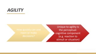 AGILITY
Unique to agility is
the perceptual-
cognitive component
(e.g. reaction to
stimuli or situation)
How quickly can one
react or make
decisions?
 