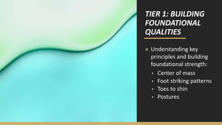 TIER 1: BUILDING
FOUNDATIONAL
QUALITIES
» Understanding key
principles and building
foundational strength:
▪ Center of mass
▪ Foot striking patterns
▪ Toes to shin
▪ Postures
 