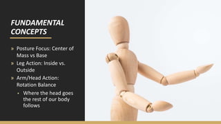 FUNDAMENTAL
CONCEPTS
» Posture Focus: Center of
Mass vs Base
» Leg Action: Inside vs.
Outside
» Arm/Head Action:
Rotation Balance
▪ Where the head goes
the rest of our body
follows
 