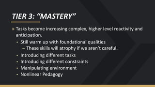 TIER 3: “MASTERY”
» Tasks become increasing complex, higher level reactivity and
anticipation.
▪ Still warm up with foundational qualities
– These skills will atrophy if we aren’t careful.
▪ Introducing different tasks
▪ Introducing different constraints
▪ Manipulating environment
▪ Nonlinear Pedagogy
 