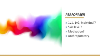 PERFORMER
» 1v1, 1v2, individual?
» Skill level?
» Motivation?
» Anthropometry
 