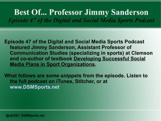 Best Of... Professor Jimmy Sanderson
Episode 47 of the Digital and Social Media Sports Podcast
Episode 47 of the Digital and Social Media Sports Podcast
featured Jimmy Sanderson, Assistant Professor of
Communication Studies (specializing in sports) at Clemson
and co-author of textbook Developing Successful Social
Media Plans in Sport Organizations.
What follows are some snippets from the episode. Listen to
the full podcast on iTunes, Stitcher, or at
www.DSMSports.net
@njh287; DSMSports.net
 