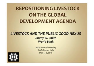 LIVESTOCK AND THE PUBLIC GOOD NEXUS
            Jimmy W. Smith
              World Bank
            IADG Annual Meeting
              IFAD, Rome, Italy
                May 4-5, 2010
 