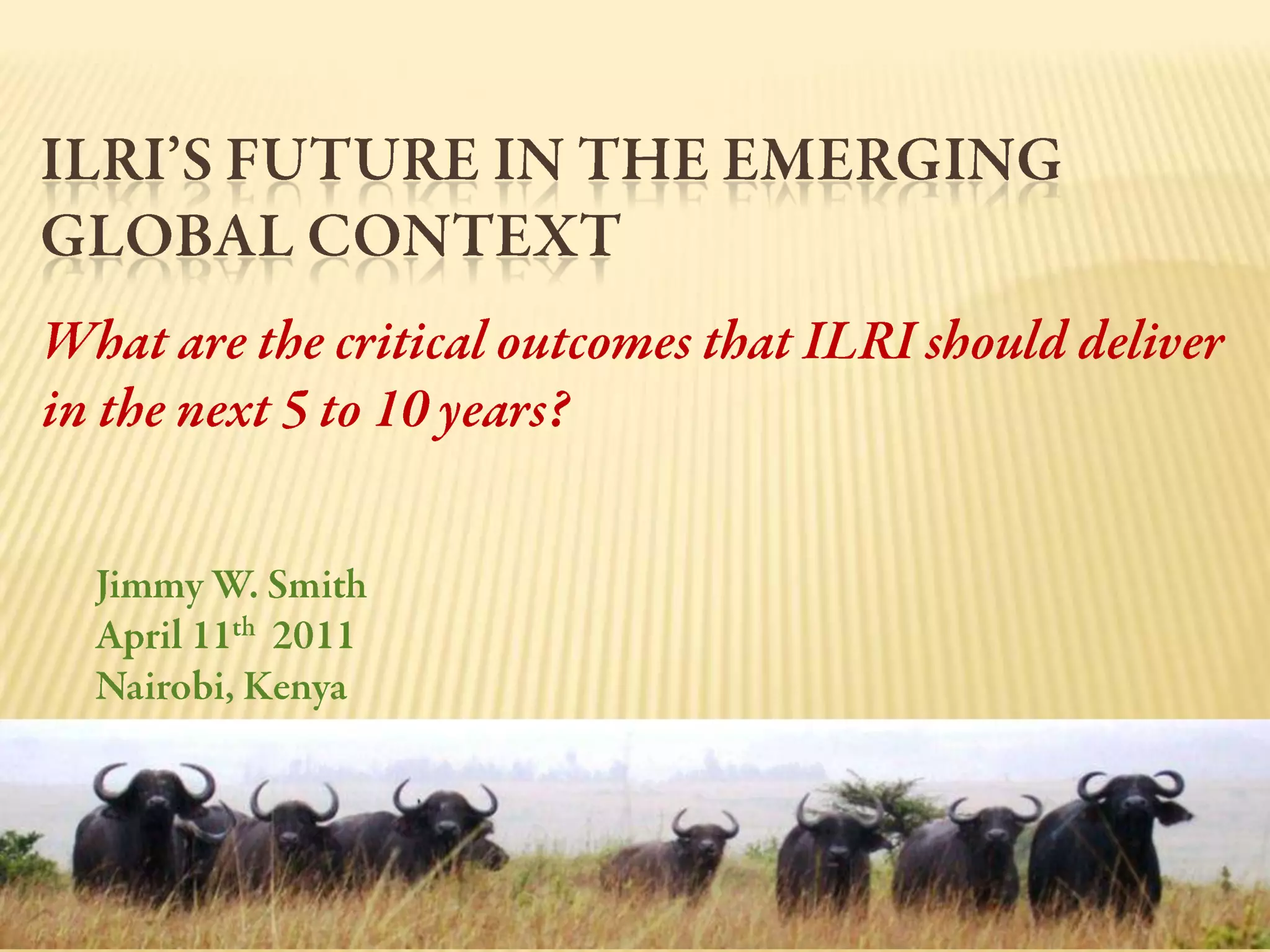 ILRI’s Future in the Emerging Global Context What are the critical outcomes that ILRI should deliver in the next 5 to 10 years?Jimmy W. SmithApril 11th  2011Nairobi, Kenya
