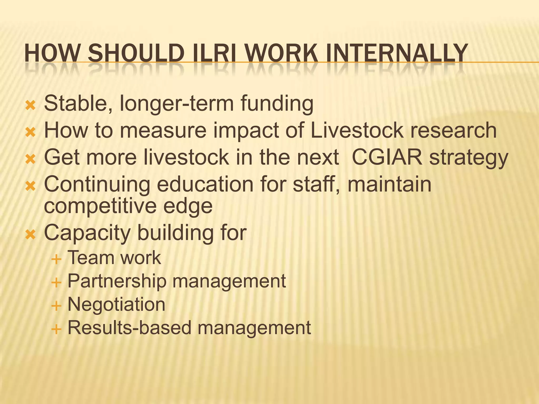 What would ILRI deliver in next 5-10 years?Poverty, and food and nutritional securityTechnologies and institutions to link smallholder to markets nationally and internationallySafer livestock productsGender to the top of the agendaclose the attainment gap between male and female headed farms, and 100 million fewer people will be hungry.   FAO State of Food and Agriculture 2010 