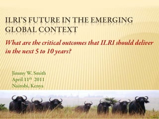 ILRI’s Future in the Emerging Global Context  What are the critical outcomes that ILRI should deliver in the next 5 to 10 years? Jimmy W. Smith April 11th  2011 Nairobi, Kenya 