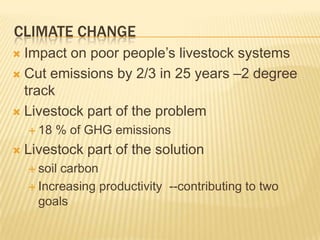 Climate ChangeImpact on poor people’s livestock systemsCut emissions by 2/3 in 25 years –2 degree trackLivestock part of the problem 18 % of GHG emissionsLivestock part of the solution soil carbonIncreasing productivity  --contributing to two goals
