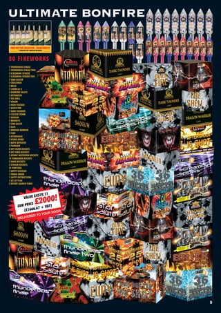 ULTIMATE BONFIRE

 FREE GIFT FOR COLLECTION - VALUE £209.93
         7 MASSIVE SKY THRILLER ROCKETS!




80 FIREWORKS
2 THUNDEROUS FINALE
1 THUNDEROUS FINALE TWO
2 SCREAMING SPIDERS
1 SCREAMING SPIDERS TWO
2 TANK BUSTER
2 CRESCENDO
2 BRICK
2 CHEMICAL X
2 DIAMOND SALUTE
2 DETONATOR
2 THE SHELL
2 VENOM
2 HIGH VOLTAGE
2 QUICK FIRE
2 DARK THUNDER
2 COLOUR STORM
2 SHOGUN
2 MAGNETO
2 STAR SALUTE
2 ELITE
2 DRAGON WARRIOR
2 FURY
2 AFTERSHOCK
2 HYDRO BOMB
2 RAPID REPEATER
2 PUNISHER
6 SKY STORM ROCKETS
8 SKY FORCE ROCKETS
2 ATOMIC MELTDOWN ROCKETS
10 TOMAHAWK ROCKETS
2 HAWK ROCKETS
2 STINGER ROCKETS
24 PORTFIRES
2 SAFETY GOGGLES
1 FIRING ORDER
1 SAFETY INSTRUCTIONS
1 SET UP PLAN
3 ROCKET LAUNCH TUBES



                         29.11
                  LUE £45
                               £2000!
                VA
              ICE
        0UR PR          VAT)
           (£166 6.67 +
                                  R         DOOR
                            O YOU
                    E  RED T
        DELIV




                                                   9
 