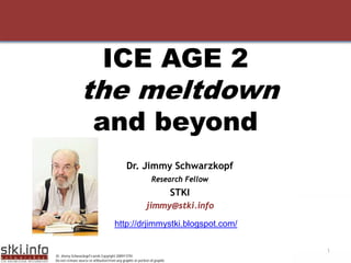 ICE AGE 2
                 the meltdown
                         and beyond
                                               Dr. Jimmy Schwarzkopf
                                                                Research Fellow
                                                                            STKI
                                                            jimmy@stki.info

                                       http://drjimmystki.blogspot.com/

                                                                                   1
Dr. Jimmy Schwarzkopf’s work Copyright 2009©STKI
Do not remove source or attibution from any graphic or portion of graphic
 