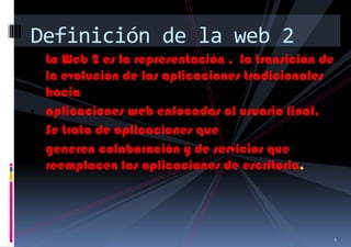 Definición de la web 2
• La Web 2 es la representación , la transición de
  la evolución de las aplicaciones tradicionales
  hacia
• aplicaciones web enfocadas al usuario final.
• Se trata de aplicaciones que
• generen colaboración y de servicios que
  reemplacen las aplicaciones de escritorio.




                                                   1
 