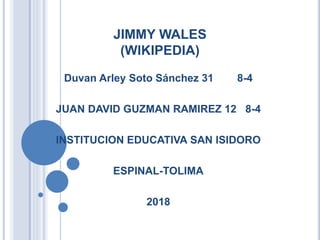 JIMMY WALES
(WIKIPEDIA)
Duvan Arley Soto Sánchez 31 8-4
JUAN DAVID GUZMAN RAMIREZ 12 8-4
INSTITUCION EDUCATIVA SAN ISIDORO
ESPINAL-TOLIMA
2018
 