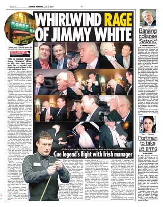 PAGE 18

SUNDA MIRROR, June 7, 2009
Y

E

WHIRLWIND RAGE
OF JIMMY WHITE

Blame... Carson

Banking
collapse
‘Satanic’
By THOMAS CONNOLLY

Splash cash... The pub where the
trio had their nice refreshing pints

THE new moderator of the
Presbyterian Church in
Ireland has blamed the
collapse of the church’s
Mutual Society on Satan.
Reverend Stafford
Carson said: “What Satan
failed to achieve through
arguments about theology
and ecclesiology, he now
seeks to achieve through
financial crisis.”
The society got into
difficulty in January when
many of its 10,000 investors withdrew cash because
the society did not have its
deposits guaranteed.
At its height the society
had assets of €347million.
The British Financial
Services Authority has
rubbished claims of
supernatural involvement.
A spokesman said: “The
society was conducting
regulated activities without the necessary authorisation or exemption.”
Church Communications
Secretary, Stephen Lynas,
said it was not the official
policy to blame Lucifer for
the failure: “I think
Reverend Carson was just
trying to point out how
Satan can attack in certain
ways but we are certainly
not blaming Satan for the
collapse.”
The society is currently
in administration and is in
the process of winding
down.

From JULIAN BROUWER
in New York

THIS is snooker legend
Jimmy “Whirlwind” White
as telly fans have never
seen him – sozzled and
chucking pints of beer in his
Irish manager’s face...

C
M
Y
K

Jimmy, six times world
finalist, is generally known for
his sportsmanship and good
humour, but when his Dublinborn manager, Kevin Kelly,
started telling him a few “home
truths” The Whirlwind flipped
out.
The incident at a private
binge in Jimmy’s local boozer,
The Victoria in Oxshott, near
London, was captured by a
documentary team following
Jimmy around the snooker
circuit.
Indeed the documentary has
captured Kevin being bullied so
much by Jimmy and fellow
snooker
great,
Alex
“Hurricane” Higgins, that the
manager has become a bit of a
star in his own right.
Kevin, who has been mates
with Jimmy for years, told the
Irish Sunday Mirror: “People
keep coming up to me and
saying, ‘I know you. I’ve seen
you on the DVD.’
“They tell me they think it’s
hilarious. I’ve become a bit
famous because of it.
“It was a completely fly-onthe-wall documentary. There’s
no acting, no exaggeration,
it’s just how it happened. It was
a normal day for us, if you can
call it normal.
“The cameras caught us after
we’d been drinking all day. The
day started at the BBC sports
awards in Birmingham, then
continued in a limousine to
London and then to [Rolling
Stone] Ronnie Wood’s house.
“We woke this poor guy in
the pub in Oxshott, Surrey, up
at two in the morning,
forgetting the camera crew
was still filming us!
“Fans don’t normally see
that side of me and Jimmy.
That we do have a drink and
occasionally go a bit mad.”
In the movie, which is
very popular on
YouTube, a well-oiled
Kevin is captured on
film ranting at
Jimmy.
Kevin, whose
face has been
covered in marker
pen by Jimmy for
a joke, slurs:
“When I met you,
you were in a flat
in Streatham. You
had nothing, you
were bank-rupt.
“I got slagged all
day. (People said)
‘what you doing with
him? He’s finished’ –
and that was 10 years
ago.”
An outraged Jimmy
responds by tipping a
pint of beer over his
friend’s head.
As Kevin remarks:
“Well, that’s out of order
that,” Jimmy throws
another two pints in his
face.

Star… Portman

All’s fair in love and war... Jimmy, Kevin and Alex swear and bicker the night away

Cue legend’s fight with Irish manager
When the landlord tries to
calm the warring pair
down, Jimmy tells him:
“I’m sorry boss. You
don’t want me to
knock him out, do
you? He’s my mate.
But he’s rude.”
Turning to
Kelly,
The
Whirlwind says
in a softer voice:
“You need to
calm down,
Kevin. I don’t
want to start
fighting with people. Don’t act
like a ***t your whole life.”
Kevin replies: “F*** off. All
you’ve ever done is pick up a
bit of wood,” then grabs his own
bit of wood – a pub chair – and
starts waving it around.
Jimmy says: “Listen ***t.
F*** me now with your
shennanigans and Paddy

moods. Shush, w****r!”
He then grabs Kelly by the
throat, imploring the camera
crew: “Get this on tape.”
Ripping Kevin’s shirt,
Jimmy says: “Are you going to
be polite – cos we knock people
out for fun who are 10% ruder
than you.”
Kevin replies: “I’ll be quiet.”
Later, after a limo drops
them off at White’s sprawling
Surrey mansion, Kevin is seen
falling face first out of the car.
In addition to looking after
the interests of White, Kevin
also arranges exhibitions
featuring double world champ
Alex Higgins.
But in the video, the Belfastborn cue artist proves to be
even less grateful than Gentle
Jim, bullying Kevin relentlessly during a black cab ride
through London’s Piccadilly
Circus.

Kevin said: “I manage Alex
now, for my sins. It’s an
absolute manager challenge.”
Speaking of the video, he
said: “It had been a long day.
We did have a LOT to drink.
“Somebody made the
decision to leave all that stuff
in. I suppose it could have been
edited out but we only get like
that once in every two years!
“The documentary team
followed Jimmy around for
about two years.
“The cameraman told me
he’d filmed gangsters before
and they didn’t behave like us!
We lead a busy and unusual
lifestyle.”
Since the video was posted
on YouTube, Jimmy’s
forgiving fans have actually
APPLAUDED his treatment of
poor Kevin.
Some of them even thought
he should have been far nastier!

Portman
to take
up arms
By JIM CLARKE
STAR Wars beauty
Natalie Portman is to
spend the summer in
Belfast playing a warrior
princess in a new comedy.
The as-yet unnamed film
will be shot in the new
Paint Hall studio in
Belfast’s Titanic Quarter,
and also will star
Pineapple Express duo
Danny McBride and James
Franco.
The film, which was
written by McBride,
features a lazy, stoned,
prince who must complete
a quest to save the kingdom and his brother’s
fiancee.
En route, he encounters
Portman’s character, with
whom he falls in love.
Insiders describe the
film as being a comic
twist on classic Eighties
fantasy films like The
Dark Crystal and Krull.
Filming is scheduled to
begin in July.

 
