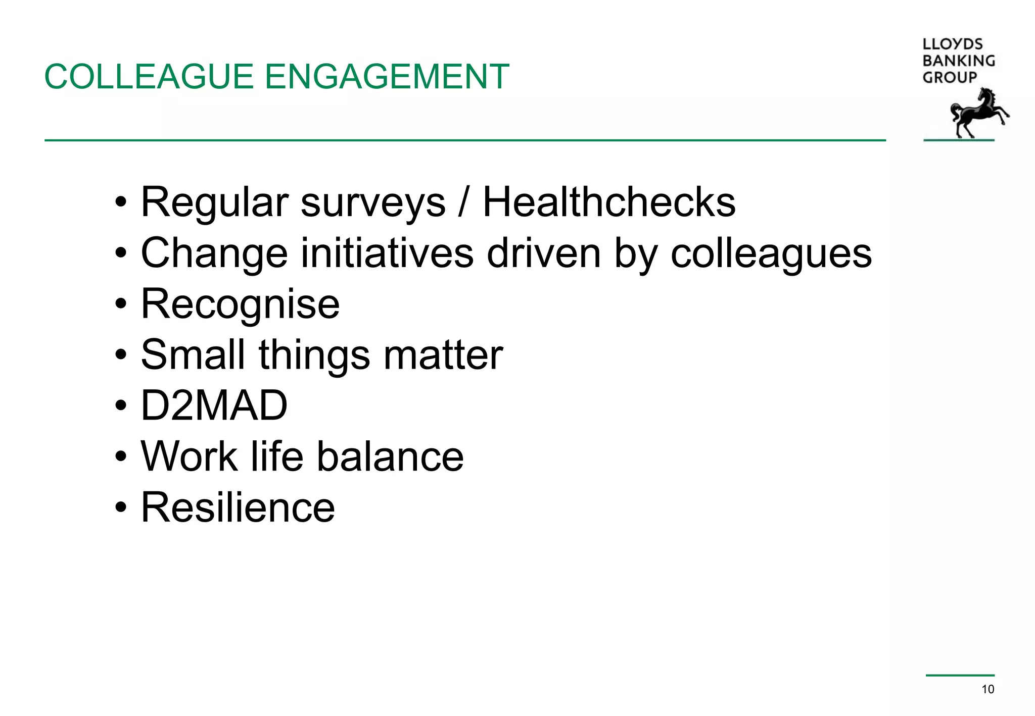 COLLEAGUE ENGAGEMENT
10
• Regular surveys / Healthchecks
• Change initiatives driven by colleagues
• Recognise
• Small things matter
• D2MAD
• Work life balance
• Resilience
 