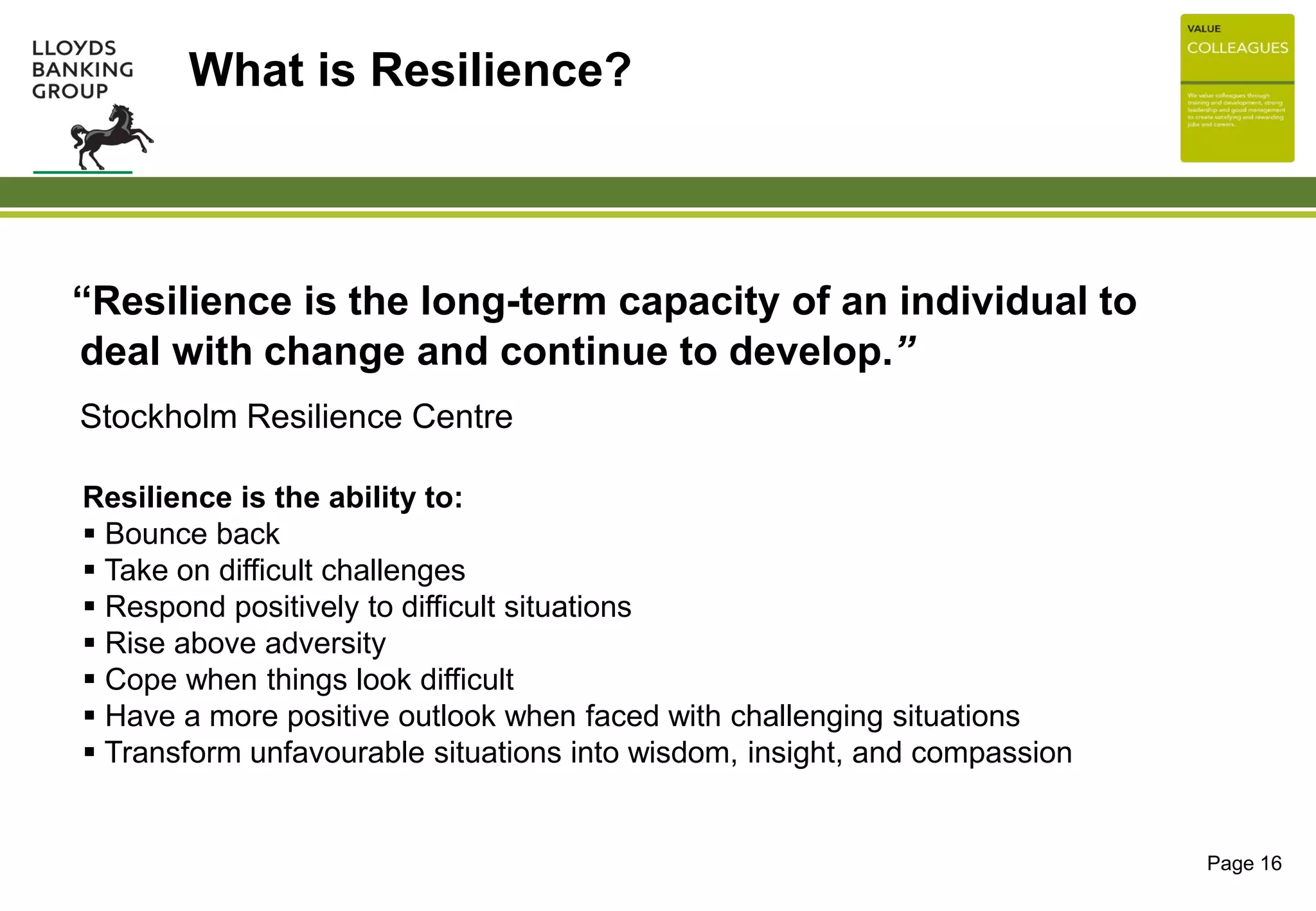 “Resilience is the long-term capacity of an individual to
deal with change and continue to develop.”
 Stockholm Resilience Centre
Page 16
What is Resilience?
Resilience is the ability to:
 Bounce back
 Take on difficult challenges
 Respond positively to difficult situations
 Rise above adversity
 Cope when things look difficult
 Have a more positive outlook when faced with challenging situations
 Transform unfavourable situations into wisdom, insight, and compassion
 