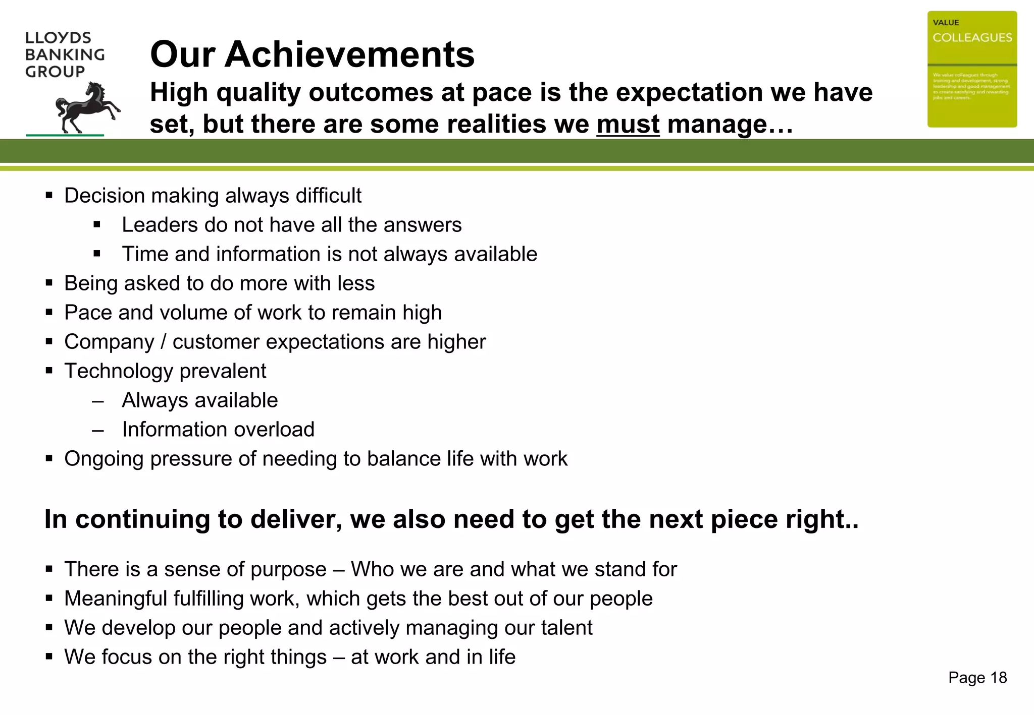 Page 18
 Decision making always difficult
 Leaders do not have all the answers
 Time and information is not always available
 Being asked to do more with less
 Pace and volume of work to remain high
 Company / customer expectations are higher
 Technology prevalent
– Always available
– Information overload
 Ongoing pressure of needing to balance life with work
In continuing to deliver, we also need to get the next piece right..
 There is a sense of purpose – Who we are and what we stand for
 Meaningful fulfilling work, which gets the best out of our people
 We develop our people and actively managing our talent
 We focus on the right things – at work and in life
Our Achievements
High quality outcomes at pace is the expectation we have
set, but there are some realities we must manage…
 
