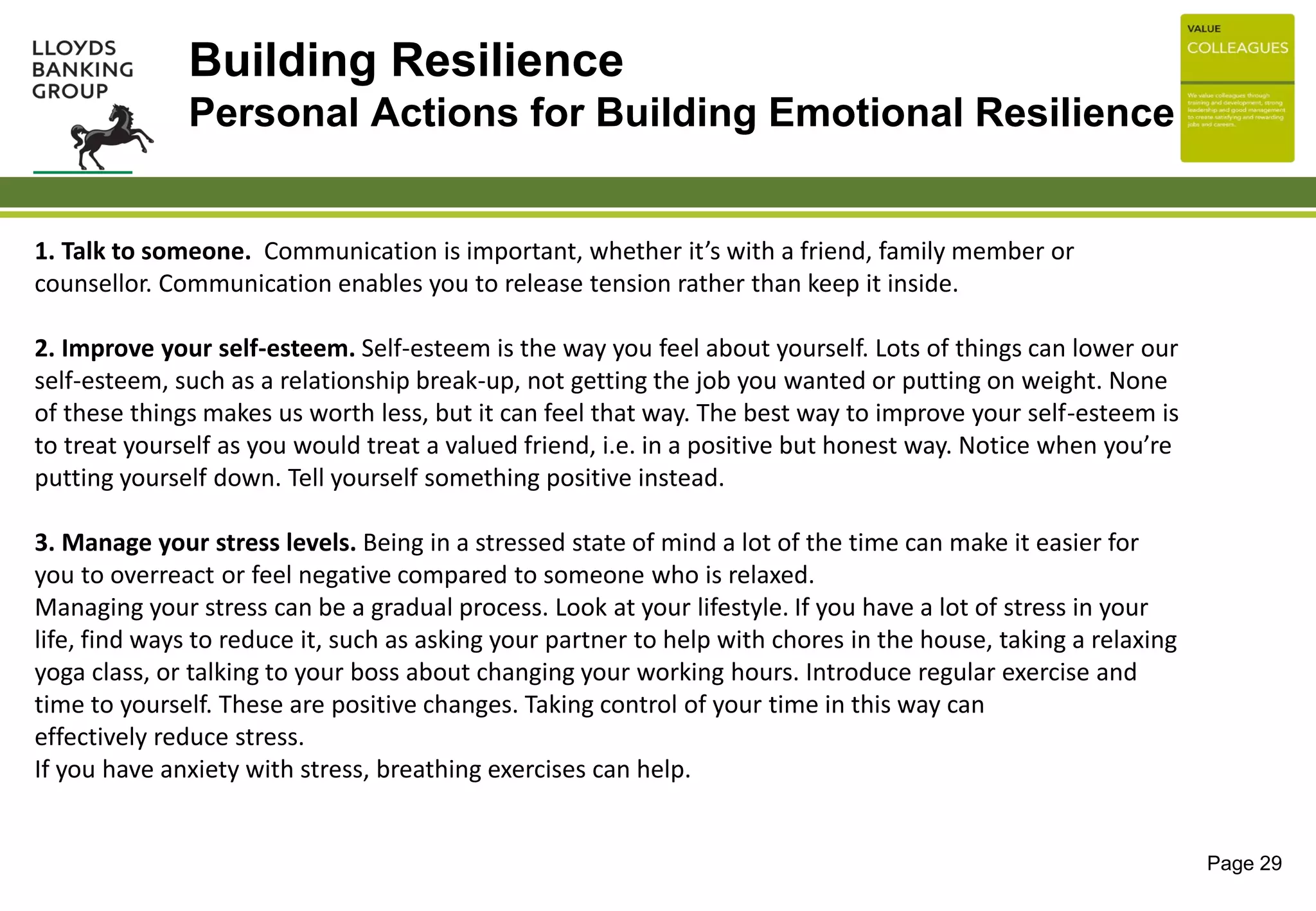 Page 29
1. Talk to someone. Communication is important, whether it’s with a friend, family member or
counsellor. Communication enables you to release tension rather than keep it inside.
2. Improve your self-esteem. Self-esteem is the way you feel about yourself. Lots of things can lower our
self-esteem, such as a relationship break-up, not getting the job you wanted or putting on weight. None
of these things makes us worth less, but it can feel that way. The best way to improve your self-esteem is
to treat yourself as you would treat a valued friend, i.e. in a positive but honest way. Notice when you’re
putting yourself down. Tell yourself something positive instead.
3. Manage your stress levels. Being in a stressed state of mind a lot of the time can make it easier for
you to overreact or feel negative compared to someone who is relaxed.
Managing your stress can be a gradual process. Look at your lifestyle. If you have a lot of stress in your
life, find ways to reduce it, such as asking your partner to help with chores in the house, taking a relaxing
yoga class, or talking to your boss about changing your working hours. Introduce regular exercise and
time to yourself. These are positive changes. Taking control of your time in this way can
effectively reduce stress.
If you have anxiety with stress, breathing exercises can help.
Building Resilience
Personal Actions for Building Emotional Resilience
 