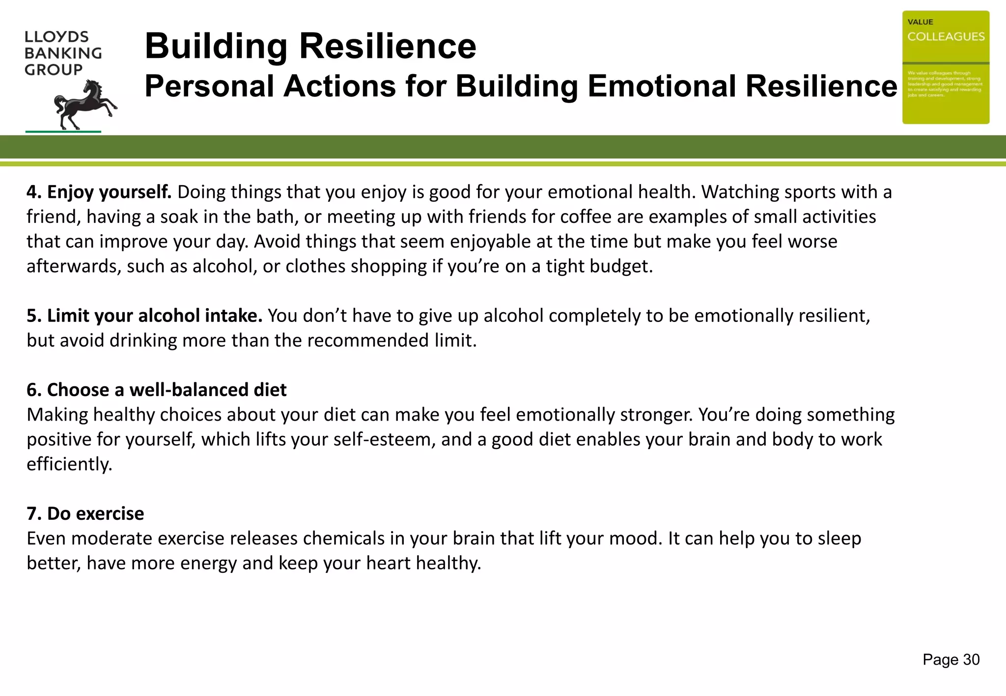 Page 30
4. Enjoy yourself. Doing things that you enjoy is good for your emotional health. Watching sports with a
friend, having a soak in the bath, or meeting up with friends for coffee are examples of small activities
that can improve your day. Avoid things that seem enjoyable at the time but make you feel worse
afterwards, such as alcohol, or clothes shopping if you’re on a tight budget.
5. Limit your alcohol intake. You don’t have to give up alcohol completely to be emotionally resilient,
but avoid drinking more than the recommended limit.
6. Choose a well-balanced diet
Making healthy choices about your diet can make you feel emotionally stronger. You’re doing something
positive for yourself, which lifts your self-esteem, and a good diet enables your brain and body to work
efficiently.
7. Do exercise
Even moderate exercise releases chemicals in your brain that lift your mood. It can help you to sleep
better, have more energy and keep your heart healthy.
Building Resilience
Personal Actions for Building Emotional Resilience
 