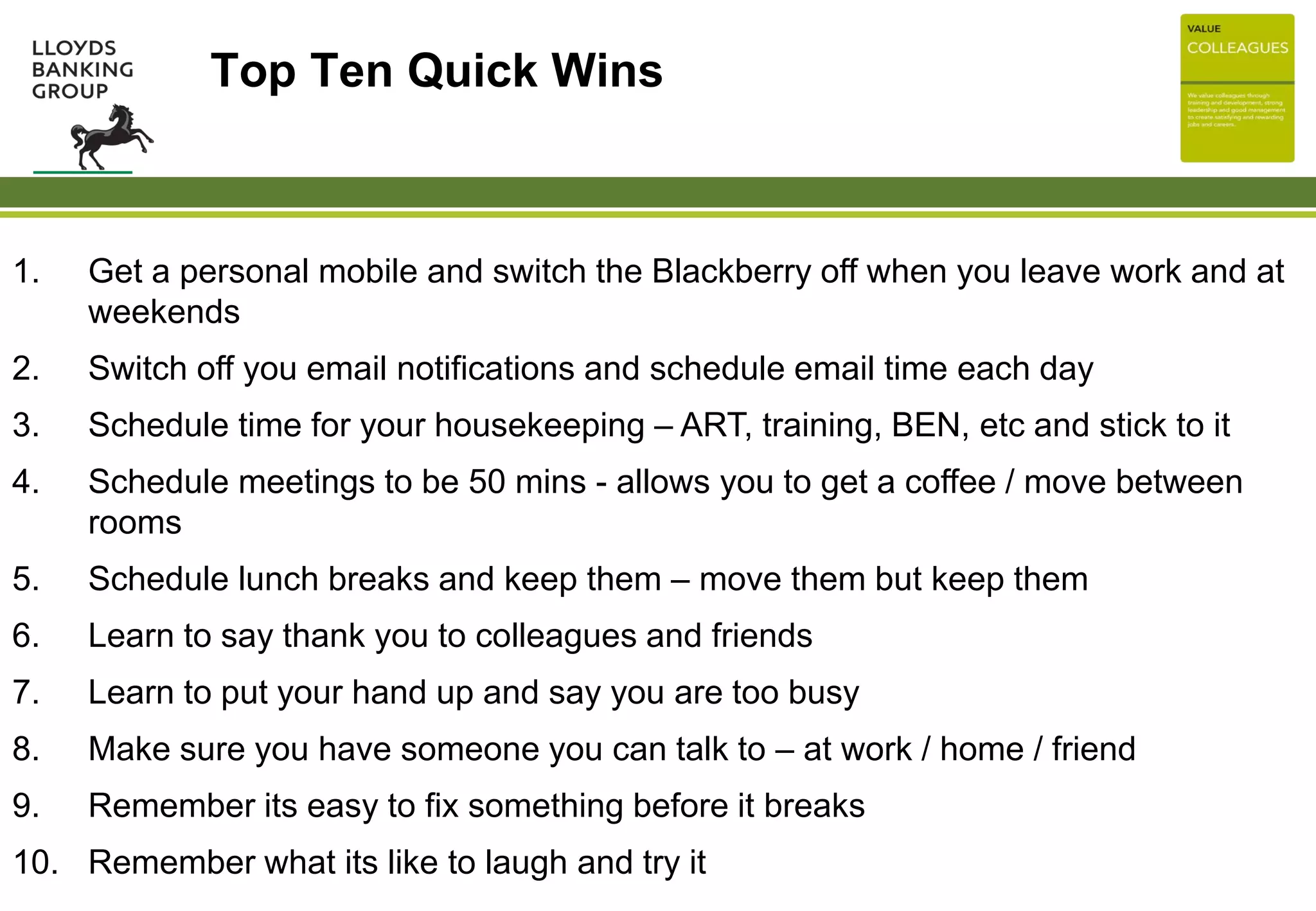 Top Ten Quick Wins
1. Get a personal mobile and switch the Blackberry off when you leave work and at
weekends
2. Switch off you email notifications and schedule email time each day
3. Schedule time for your housekeeping – ART, training, BEN, etc and stick to it
4. Schedule meetings to be 50 mins - allows you to get a coffee / move between
rooms
5. Schedule lunch breaks and keep them – move them but keep them
6. Learn to say thank you to colleagues and friends
7. Learn to put your hand up and say you are too busy
8. Make sure you have someone you can talk to – at work / home / friend
9. Remember its easy to fix something before it breaks
10. Remember what its like to laugh and try it
 
