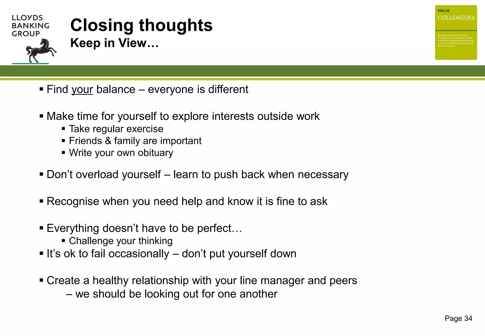 Closing thoughts
Keep in View…
 Find your balance – everyone is different
 Make time for yourself to explore interests outside work
 Take regular exercise
 Friends & family are important
 Write your own obituary
 Don’t overload yourself – learn to push back when necessary
 Recognise when you need help and know it is fine to ask
 Everything doesn’t have to be perfect…
 Challenge your thinking
 It’s ok to fail occasionally – don’t put yourself down
 Create a healthy relationship with your line manager and peers
– we should be looking out for one another
Page 34
 