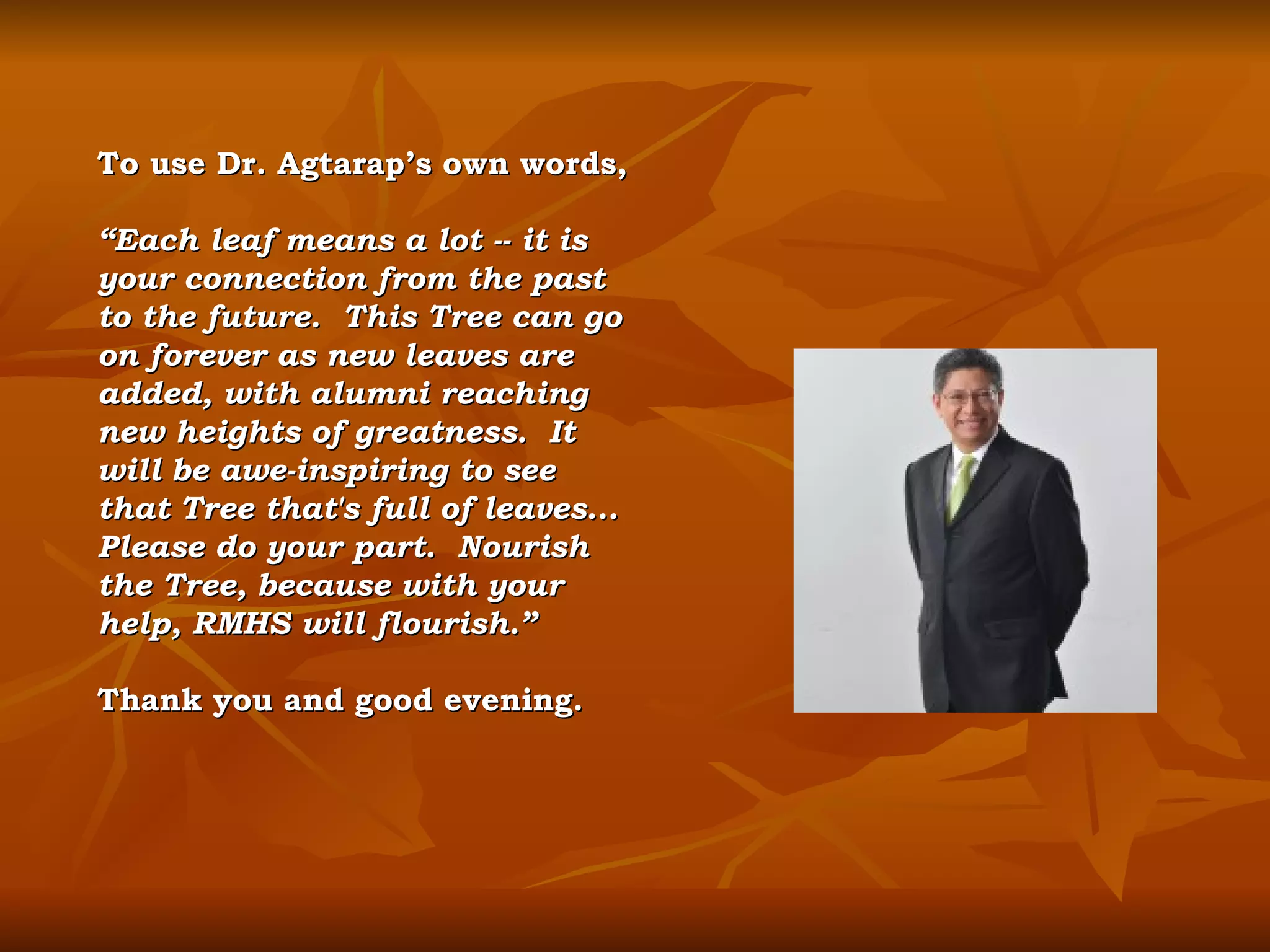 To use Dr. Agtarap’s own words, “ Each leaf means a lot -- it is your connection from the past to the future.  This Tree can go on forever as new leaves are added, with alumni reaching new heights of greatness.  It will be awe-inspiring to see that Tree that's full of leaves...  Please do your part.  Nourish the Tree, because with your help, RMHS will flourish.” Thank you and good evening. 