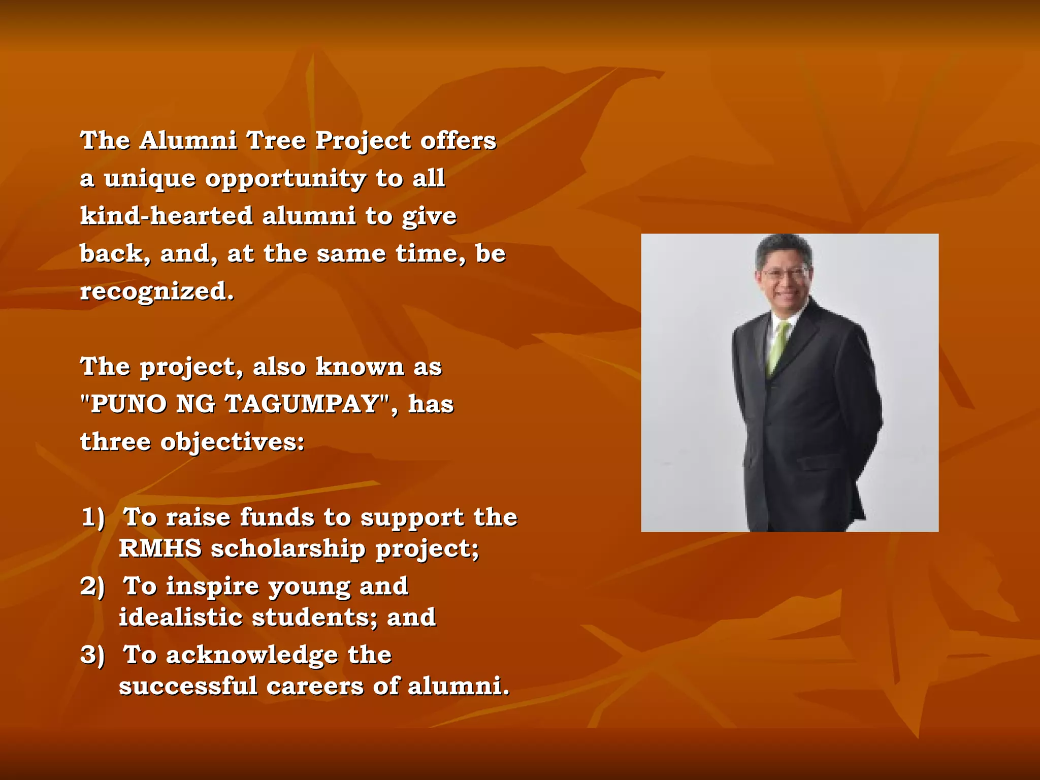 The Alumni Tree Project offers a unique opportunity to all kind-hearted alumni to give back, and, at the same time, be recognized. The project, also known as "PUNO NG TAGUMPAY", has three objectives:  1)  To raise funds to support the RMHS scholarship project; 2)  To inspire young and idealistic students; and 3)  To acknowledge the successful careers of alumni.  